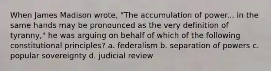 When James Madison wrote, "The accumulation of power... in the same hands may be pronounced as the very definition of tyranny," he was arguing on behalf of which of the following constitutional principles? a. federalism b. separation of powers c. popular sovereignty d. judicial review