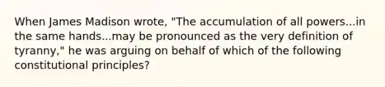 When James Madison wrote, "The accumulation of all powers...in the same hands...may be pronounced as the very definition of tyranny," he was arguing on behalf of which of the following constitutional principles?