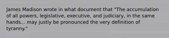 James Madison wrote in what document that "The accumulation of all powers, legislative, executive, and judiciary, in the same hands... may justly be pronounced the very definition of tyranny."