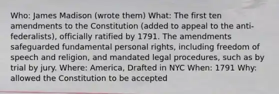 Who: James Madison (wrote them) What: The first ten amendments to the Constitution (added to appeal to the anti-federalists), officially ratified by 1791. The amendments safeguarded fundamental personal rights, including freedom of speech and religion, and mandated legal procedures, such as by trial by jury. Where: America, Drafted in NYC When: 1791 Why: allowed the Constitution to be accepted