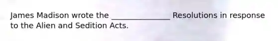 James Madison wrote the _______________ Resolutions in response to the Alien and Sedition Acts.