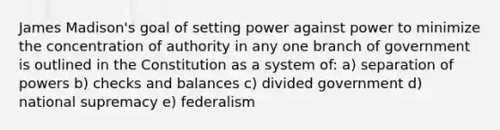 James Madison's goal of setting power against power to minimize the concentration of authority in any one branch of government is outlined in the Constitution as a system of: a) separation of powers b) checks and balances c) divided government d) national supremacy e) federalism