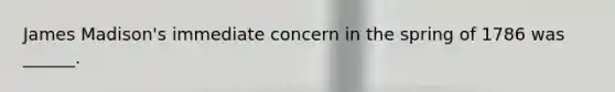 James Madison's immediate concern in the spring of 1786 was ______.