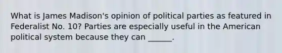 What is James Madison's opinion of political parties as featured in Federalist No. 10? Parties are especially useful in the American political system because they can ______.