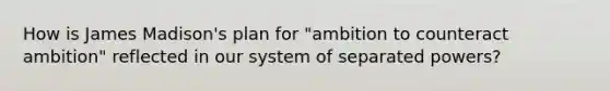 How is James Madison's plan for "ambition to counteract ambition" reflected in our system of separated powers?