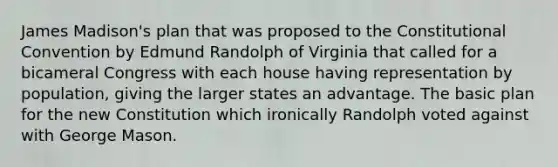 James Madison's plan that was proposed to the Constitutional Convention by Edmund Randolph of Virginia that called for a bicameral Congress with each house having representation by population, giving the larger states an advantage. The basic plan for the new Constitution which ironically Randolph voted against with George Mason.