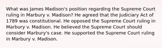 What was James Madison's position regarding the Supreme Court ruling in Marbury v. Madison? He agreed that the Judiciary Act of 1789 was constitutional. He opposed the Supreme Court ruling in Marbury v. Madison. He believed the Supreme Court should consider Marbury's case. He supported the Supreme Court ruling in Marbury v. Madison.