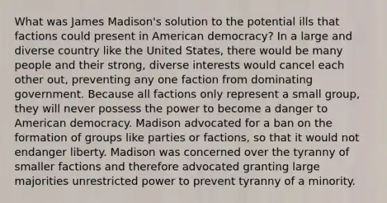 What was James Madison's solution to the potential ills that factions could present in American democracy? In a large and diverse country like the United States, there would be many people and their strong, diverse interests would cancel each other out, preventing any one faction from dominating government. Because all factions only represent a small group, they will never possess the power to become a danger to American democracy. Madison advocated for a ban on the formation of groups like parties or factions, so that it would not endanger liberty. Madison was concerned over the tyranny of smaller factions and therefore advocated granting large majorities unrestricted power to prevent tyranny of a minority.