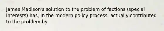 James Madison's solution to the problem of factions (special interests) has, in the modern policy process, actually contributed to the problem by