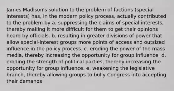 James Madison's solution to the problem of factions (special interests) has, in the modern policy process, actually contributed to the problem by a. suppressing the claims of special interests, thereby making it more difficult for them to get their opinions heard by officials. b. resulting in greater divisions of power that allow special-interest groups more points of access and outsized influence in the policy process. c. eroding the power of the mass media, thereby increasing the opportunity for group influence. d. eroding the strength of political parties, thereby increasing the opportunity for group influence. e. weakening the legislative branch, thereby allowing groups to bully Congress into accepting their demands