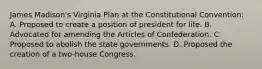 James Madison's Virginia Plan at the Constitutional Convention: A. Proposed to create a position of president for life. B. Advocated for amending the Articles of Confederation. C. Proposed to abolish the state governments. D. Proposed the creation of a two-house Congress.