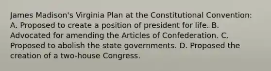 James Madison's Virginia Plan at the Constitutional Convention: A. Proposed to create a position of president for life. B. Advocated for amending the Articles of Confederation. C. Proposed to abolish the state governments. D. Proposed the creation of a two-house Congress.