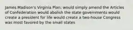 James Madison's Virginia Plan: would simply amend the Articles of Confederation would abolish the state governments would create a president for life would create a two-house Congress was most favored by the small states