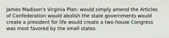 James Madison's Virginia Plan: would simply amend the Articles of Confederation would abolish the state governments would create a president for life would create a two-house Congress was most favored by the small states