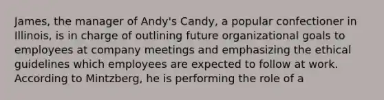 James, the manager of Andy's Candy, a popular confectioner in Illinois, is in charge of outlining future organizational goals to employees at company meetings and emphasizing the ethical guidelines which employees are expected to follow at work. According to Mintzberg, he is performing the role of a