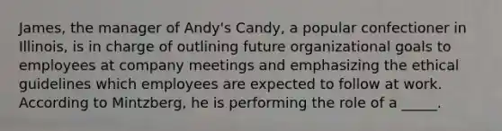 James, the manager of Andy's Candy, a popular confectioner in Illinois, is in charge of outlining future organizational goals to employees at company meetings and emphasizing the ethical guidelines which employees are expected to follow at work. According to Mintzberg, he is performing the role of a _____.