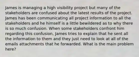 James is managing a high visibility project but many of the stakeholders are confused about the latest results of the project. James has been communicating all project information to all the stakeholders and he himself is a little bewildered as to why there is so much confusion. When some stakeholders confront him regarding this confusion, James tries to explain that he sent all the information to them and they just need to look at all of the emails attachments that he forwarded. What is the main problem here?