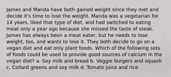 James and Manda have both gained weight since they met and decide it's time to lose the weight. Manda was a vegetarian for 14 years, liked that type of diet, and had switched to eating meat only a year ago because she missed the taste of steak. James has always been a meat eater, but he needs to lose weight, too, and wants to lose it. They both decide to go on a vegan diet and eat only plant foods. Which of the following sets of foods could be used to provide good sources of calcium in the vegan diet? a. Soy milk and bread b. Veggie burgers and squash c. Collard greens and soy milk d. Tomato juice and rice