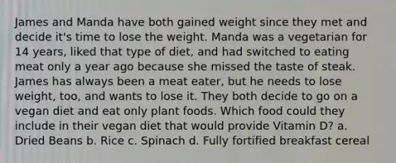 James and Manda have both gained weight since they met and decide it's time to lose the weight. Manda was a vegetarian for 14 years, liked that type of diet, and had switched to eating meat only a year ago because she missed the taste of steak. James has always been a meat eater, but he needs to lose weight, too, and wants to lose it. They both decide to go on a vegan diet and eat only plant foods. Which food could they include in their vegan diet that would provide Vitamin D? a. Dried Beans b. Rice c. Spinach d. Fully fortified breakfast cereal