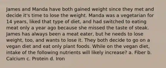 James and Manda have both gained weight since they met and decide it's time to lose the weight. Manda was a vegetarian for 14 years, liked that type of diet, and had switched to eating meat only a year ago because she missed the taste of steak. James has always been a meat eater, but he needs to lose weight, too, and wants to lose it. They both decide to go on a vegan diet and eat only plant foods. While on the vegan diet, intake of the following nutrients will likely increase? a. Fiber b. Calcium c. Protein d. Iron