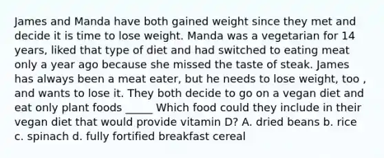 James and Manda have both gained weight since they met and decide it is time to lose weight. Manda was a vegetarian for 14 years, liked that type of diet and had switched to eating meat only a year ago because she missed the taste of steak. James has always been a meat eater, but he needs to lose weight, too , and wants to lose it. They both decide to go on a vegan diet and eat only plant foods _____ Which food could they include in their vegan diet that would provide vitamin D? A. dried beans b. rice c. spinach d. fully fortified breakfast cereal