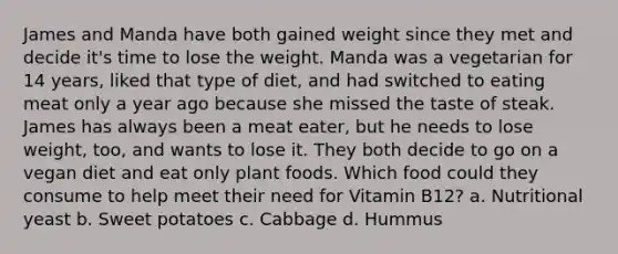 James and Manda have both gained weight since they met and decide it's time to lose the weight. Manda was a vegetarian for 14 years, liked that type of diet, and had switched to eating meat only a year ago because she missed the taste of steak. James has always been a meat eater, but he needs to lose weight, too, and wants to lose it. They both decide to go on a vegan diet and eat only plant foods. Which food could they consume to help meet their need for Vitamin B12? a. Nutritional yeast b. Sweet potatoes c. Cabbage d. Hummus