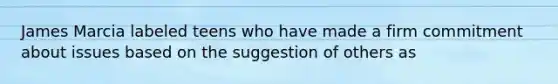 James Marcia labeled teens who have made a firm commitment about issues based on the suggestion of others as