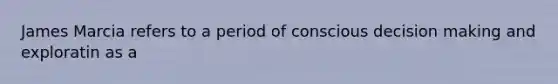 James Marcia refers to a period of conscious decision making and exploratin as a