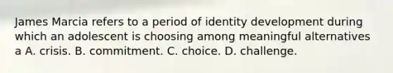 James Marcia refers to a period of identity development during which an adolescent is choosing among meaningful alternatives a A. crisis. B. commitment. C. choice. D. challenge.