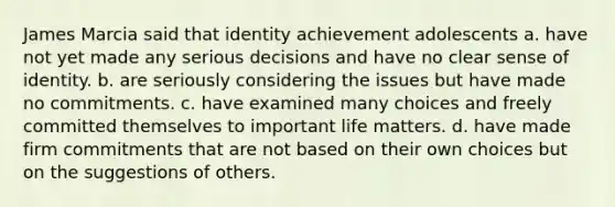 James Marcia said that identity achievement adolescents a. have not yet made any serious decisions and have no clear sense of identity. b. are seriously considering the issues but have made no commitments. c. have examined many choices and freely committed themselves to important life matters. d. have made firm commitments that are not based on their own choices but on the suggestions of others.