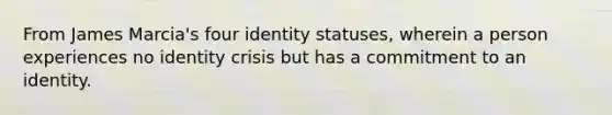 From James Marcia's four identity statuses, wherein a person experiences no identity crisis but has a commitment to an identity.