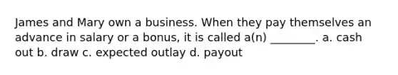 James and Mary own a business. When they pay themselves an advance in salary or a bonus, it is called a(n) ________. a. cash out b. draw c. expected outlay d. payout