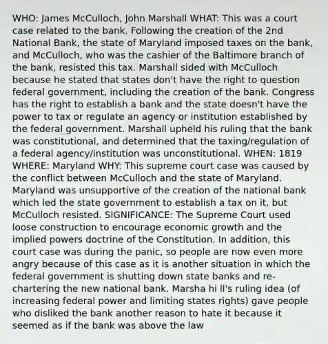 WHO: James McCulloch, John Marshall WHAT: This was a court case related to the bank. Following the creation of the 2nd National Bank, the state of Maryland imposed taxes on the bank, and McCulloch, who was the cashier of the Baltimore branch of the bank, resisted this tax. Marshall sided with McCulloch because he stated that states don't have the right to question federal government, including the creation of the bank. Congress has the right to establish a bank and the state doesn't have the power to tax or regulate an agency or institution established by the federal government. Marshall upheld his ruling that the bank was constitutional, and determined that the taxing/regulation of a federal agency/institution was unconstitutional. WHEN: 1819 WHERE: Maryland WHY: This supreme court case was caused by the conflict between McCulloch and the state of Maryland. Maryland was unsupportive of the creation of the national bank which led the state government to establish a tax on it, but McCulloch resisted. SIGNIFICANCE: The Supreme Court used loose construction to encourage economic growth and the implied powers doctrine of the Constitution. In addition, this court case was during the panic, so people are now even more angry because of this case as it is another situation in which the federal government is shutting down state banks and re-chartering the new national bank. Marsha hi ll's ruling idea (of increasing federal power and limiting states rights) gave people who disliked the bank another reason to hate it because it seemed as if the bank was above the law