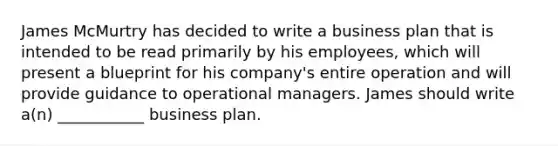 James McMurtry has decided to write a business plan that is intended to be read primarily by his employees, which will present a blueprint for his company's entire operation and will provide guidance to operational managers. James should write a(n) ___________ business plan.