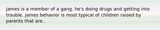 james is a member of a gang. he's doing drugs and getting into trouble. james behavior is most typical of children raised by parents that are..