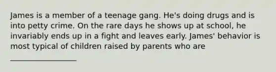 James is a member of a teenage gang. He's doing drugs and is into petty crime. On the rare days he shows up at school, he invariably ends up in a fight and leaves early. James' behavior is most typical of children raised by parents who are _________________