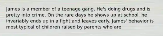 James is a member of a teenage gang. He's doing drugs and is pretty into crime. On the rare days he shows up at school, he invariably ends up in a fight and leaves early. James' behavior is most typical of children raised by parents who are