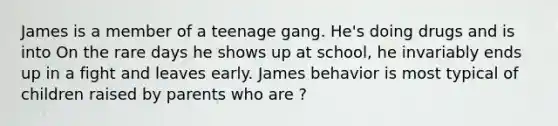 James is a member of a teenage gang. He's doing drugs and is into On the rare days he shows up at school, he invariably ends up in a fight and leaves early. James behavior is most typical of children raised by parents who are ?