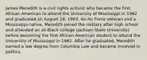 James Meredith is a civil rights activist who became the first African American to attend the University of Mississippi in 1962 and graduated on August 18, 1963. An Air Force veteran and a Mississippi-native, Meredith joined the military after high school and attended an all-Black college (Jackson State University) before becoming the first African American student to attend the University of Mississippi in 1962. After he graduated, Meredith earned a law degree from Columbia Law and became involved in politics.