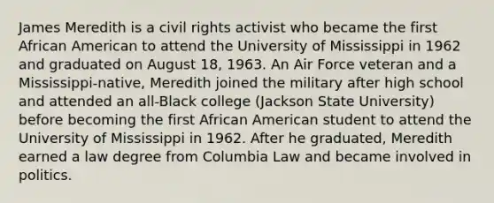 James Meredith is a civil rights activist who became the first African American to attend the University of Mississippi in 1962 and graduated on August 18, 1963. An Air Force veteran and a Mississippi-native, Meredith joined the military after high school and attended an all-Black college (Jackson State University) before becoming the first African American student to attend the University of Mississippi in 1962. After he graduated, Meredith earned a law degree from Columbia Law and became involved in politics.