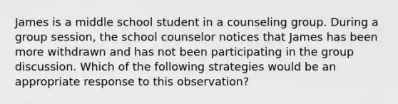 James is a middle school student in a counseling group. During a group session, the school counselor notices that James has been more withdrawn and has not been participating in the group discussion. Which of the following strategies would be an appropriate response to this observation?