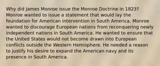 Why did James Monroe issue the Monroe Doctrine in 1823? Monroe wanted to issue a statement that would lay the foundation for American intervention in South America. Monroe wanted to discourage European nations from reconquering newly independent nations in South America. He wanted to ensure that the United States would not become drawn into European conflicts outside the Western Hemisphere. He needed a reason to justify his desire to expand the American navy and its presence in South America.