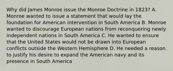 Why did James Monroe issue the Monroe Doctrine in 1823? A. Monroe wanted to issue a statement that would lay the foundation for American intervention in South America B. Monroe wanted to discourage European nations from reconquering newly independent nations in South America C. He wanted to ensure that the United States would not be drawn into European conflicts outside the Western Hemisphere D. He needed a reason to justify his desire to expand the American navy and its presence in South America