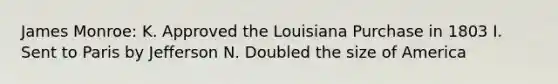 James Monroe: K. Approved the Louisiana Purchase in 1803 I. Sent to Paris by Jefferson N. Doubled the size of America