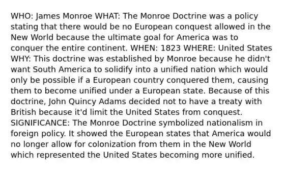 WHO: James Monroe WHAT: The Monroe Doctrine was a policy stating that there would be no European conquest allowed in the New World because the ultimate goal for America was to conquer the entire continent. WHEN: 1823 WHERE: United States WHY: This doctrine was established by Monroe because he didn't want South America to solidify into a unified nation which would only be possible if a European country conquered them, causing them to become unified under a European state. Because of this doctrine, John Quincy Adams decided not to have a treaty with British because it'd limit the United States from conquest. SIGNIFICANCE: The Monroe Doctrine symbolized nationalism in foreign policy. It showed the European states that America would no longer allow for colonization from them in the New World which represented the United States becoming more unified.