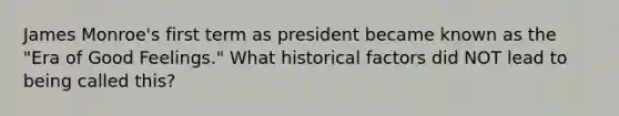 James Monroe's first term as president became known as the "Era of Good Feelings." What historical factors did NOT lead to being called this?