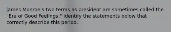 James Monroe's two terms as president are sometimes called the "Era of Good Feelings." Identify the statements below that correctly describe this period.