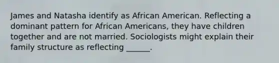 James and Natasha identify as African American. Reflecting a dominant pattern for African Americans, they have children together and are not married. Sociologists might explain their family structure as reflecting ______.