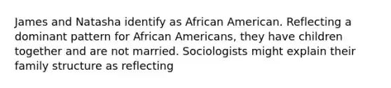 James and Natasha identify as African American. Reflecting a dominant pattern for African Americans, they have children together and are not married. Sociologists might explain their family structure as reflecting