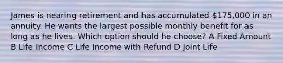 James is nearing retirement and has accumulated 175,000 in an annuity. He wants the largest possible monthly benefit for as long as he lives. Which option should he choose? A Fixed Amount B Life Income C Life Income with Refund D Joint Life